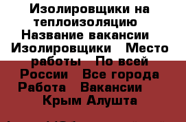 Изолировщики на теплоизоляцию › Название вакансии ­ Изолировщики › Место работы ­ По всей России - Все города Работа » Вакансии   . Крым,Алушта